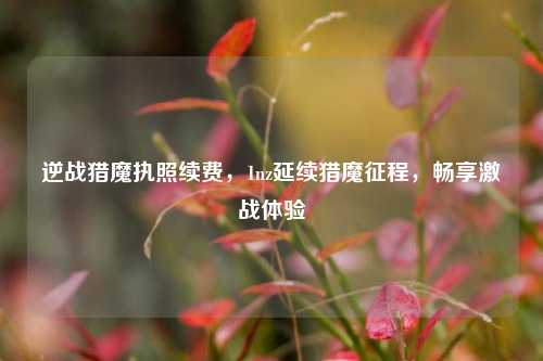 逆战猎魔执照续费,1nz延续猎魔征程,畅享激战体验