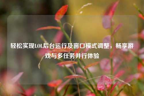 轻松实现LOL后台运行及窗口模式调整，畅享游戏与多任务并行体验