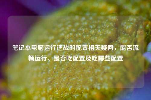 笔记本电脑运行逆战的配置相关疑问，能否流畅运行、是否吃配置及吃哪些配置