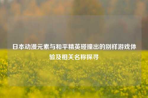 日本动漫元素与和平精英碰撞出的别样游戏体验及相关名称探寻