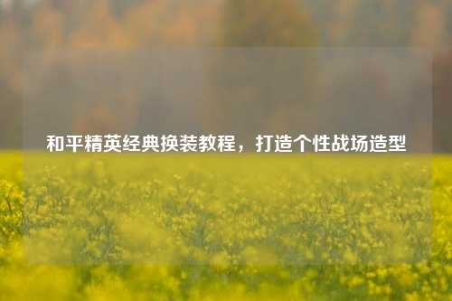 和平精英经典换装教程，打造个性战场造型