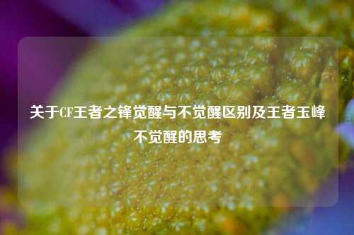 关于CF王者之锋觉醒与不觉醒区别及王者玉峰不觉醒的思考