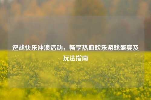 逆战快乐冲浪活动,畅享热血欢乐游戏盛宴及玩法指南