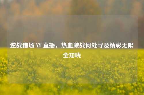 逆战猎场 YY 直播，热血激战何处寻及精彩无限全知晓