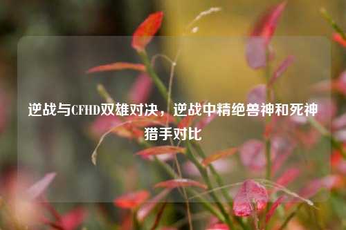 逆战与CFHD双雄对决,逆战中精绝兽神和死神猎手对比