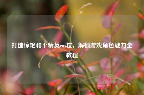 打造惊艳和平精英cos妆,解锁游戏角色魅力全教程