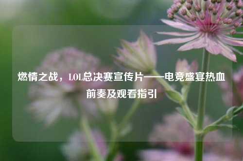 燃情之战,LOL总决赛宣传片——电竞盛宴热血前奏及观看指引