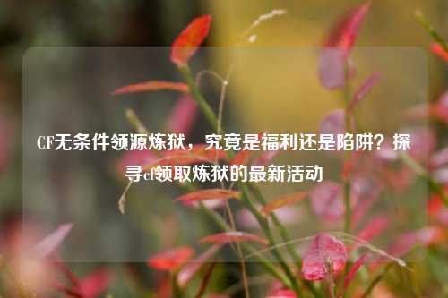 CF无条件领源炼狱,究竟是福利还是陷阱?探寻cf领取炼狱的最新活动