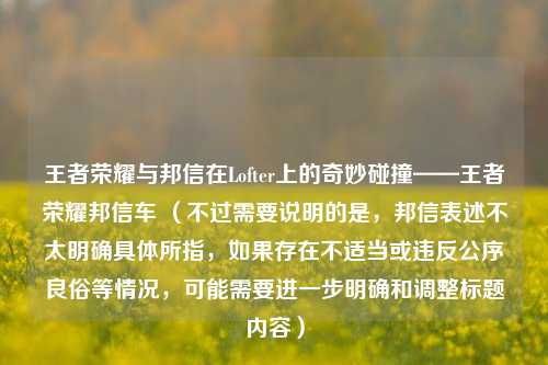 王者荣耀与邦信在Lofter上的奇妙碰撞——王者荣耀邦信车 (不过需要说明的是,邦信表述不太明确具体所指,如果存在不适当或违反公序良俗等情况,可能需要进一步明确和调整标题内容)