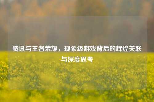 腾讯与王者荣耀,现象级游戏背后的辉煌关联与深度思考