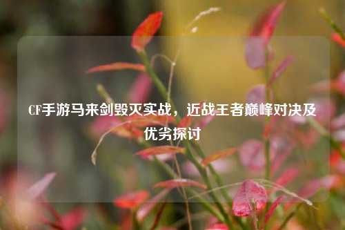 CF手游马来剑毁灭实战，近战王者巅峰对决及优劣探讨
