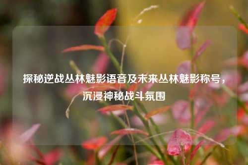 探秘逆战丛林魅影语音及未来丛林魅影称号,沉浸神秘战斗氛围