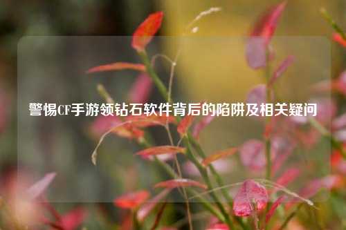 警惕CF手游领钻石软件背后的陷阱及相关疑问