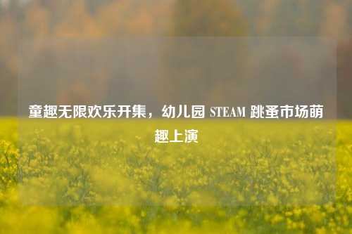 童趣无限欢乐开集，幼儿园 STEAM 跳蚤市场萌趣上演