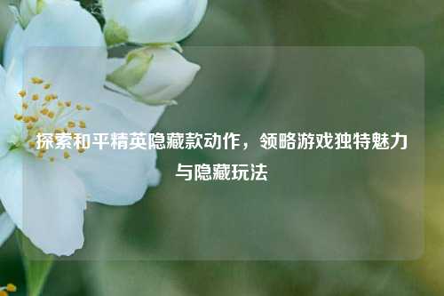 探索和平精英隐藏款动作，领略游戏独特魅力与隐藏玩法
