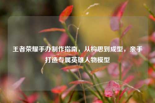 王者荣耀手办制作指南，从构思到成型，亲手打造专属英雄人物模型