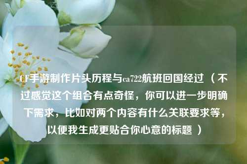 CF手游制作片头历程与ca722航班回国经过 （不过感觉这个组合有点奇怪，你可以进一步明确下需求，比如对两个内容有什么关联要求等，以便我生成更贴合你心意的标题 ）