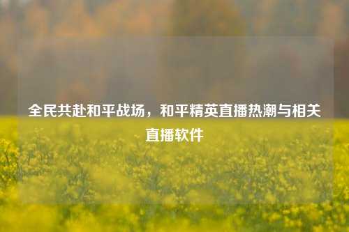 全民共赴和平战场，和平精英直播热潮与相关直播软件
