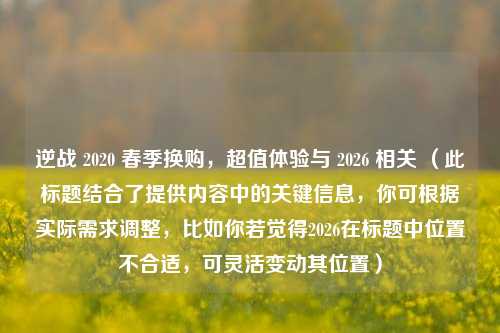 逆战 2020 春季换购,超值体验与 2026 相关 (此标题结合了提供内容中的关键信息,你可根据实际需求调整,比如你若觉得2026在标题中位置不合适,可灵活变动其位置)