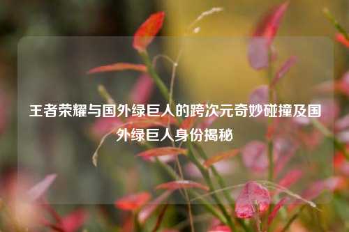 王者荣耀与国外绿巨人的跨次元奇妙碰撞及国外绿巨人身份揭秘