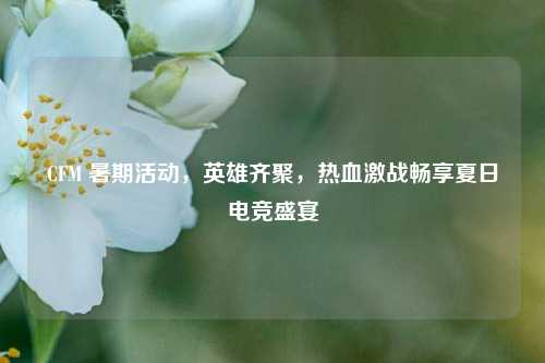 CFM 暑期活动,英雄齐聚,热血激战畅享夏日电竞盛宴