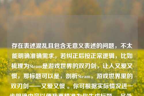 存在表述混乱且包含无意义表述的问题,不太能明确准确需求。若纠正后按正常逻辑,比如梳理为Steam是游戏世界的双刃剑,让人又爱又恨,那标题可以是,剖析Steam,游戏世界里的双刃剑——又爱又恨 。你可根据实际情况进一步明确内容以便我更精准为你生成标题。 另外,你提到的让人又爱又累死累死三军前一句表述不清,不知你具体想表达什么意思。