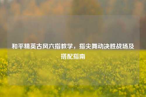 和平精英古风六指教学,指尖舞动决胜战场及搭配指南