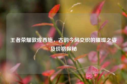 王者荣耀敦煌西施,古韵今风交织的璀璨之姿及价格探秘