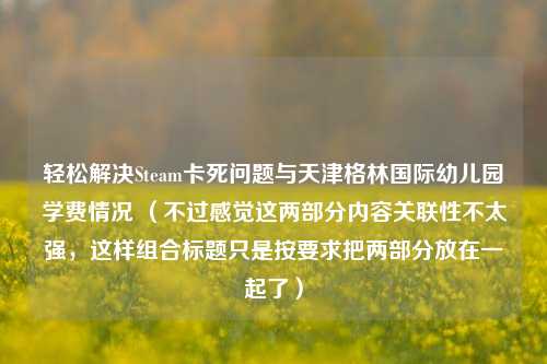 轻松解决Steam卡死问题与天津格林国际幼儿园学费情况 (不过感觉这两部分内容关联性不太强,这样组合标题只是按要求把两部分放在一起了)