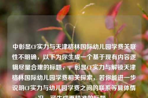 中彰显CF实力与天津格林国际幼儿园学费关联性不明确,以下为你生成一个基于现有内容逻辑尽量合理的标题,,彰显CF实力与解锁天津格林国际幼儿园学费相关探索,若你能进一步说明CF实力与幼儿园学费之间的联系等具体情况,可生成更精准的标题 。