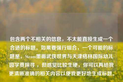 包含两个不相关的信息,不太能直接生成一个合适的标题。如果要强行组合,一个可能的标题是,Steam墨画武侠世界与天津格林国际幼儿园学费探寻 ,但感觉比较生硬,你可以再给我更清晰准确的相关内容以便我更好地生成标题。