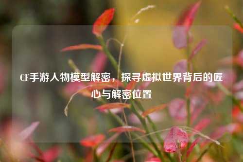 CF手游人物模型解密，探寻虚拟世界背后的匠心与解密位置