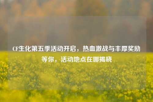 CF生化第五季活动开启，热血激战与丰厚奖励等你，活动地点在哪揭晓