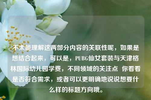 不太能理解这两部分内容的关联性呢，如果是想结合起来，可以是，PUBG仙女套装与天津格林国际幼儿园学费，不同领域的关注点  你看看是否符合需求，或者可以更明确地说说想要什么样的标题方向哦。