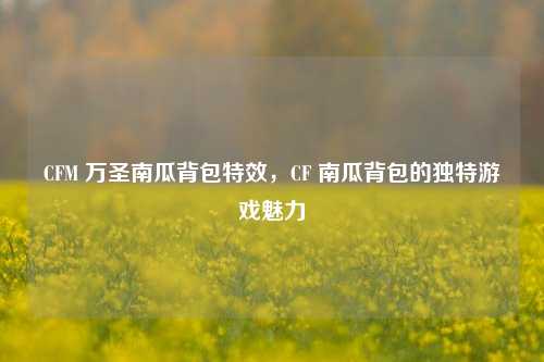 CFM 万圣南瓜背包特效，CF 南瓜背包的独特游戏魅力