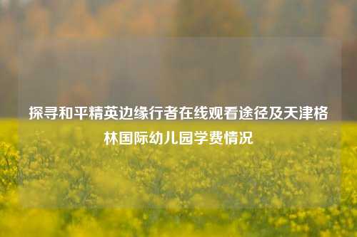 探寻和平精英边缘行者在线观看途径及天津格林国际幼儿园学费情况