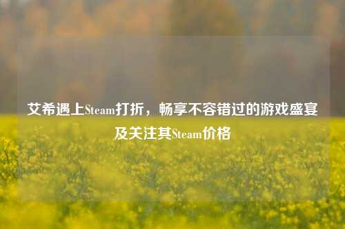 艾希遇上Steam打折，畅享不容错过的游戏盛宴及关注其Steam价格