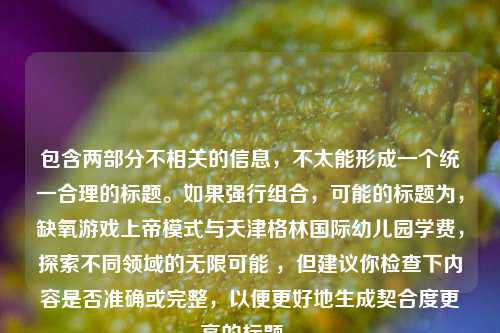 包含两部分不相关的信息，不太能形成一个统一合理的标题。如果强行组合，可能的标题为，缺氧游戏上帝模式与天津格林国际幼儿园学费，探索不同领域的无限可能 ，但建议你检查下内容是否准确或完整，以便更好地生成契合度更高的标题 。