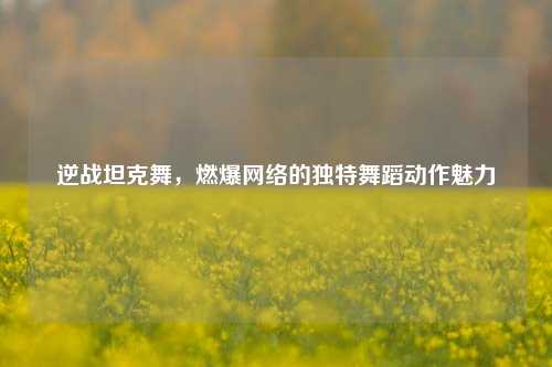 逆战坦克舞,燃爆网络的独特舞蹈动作魅力