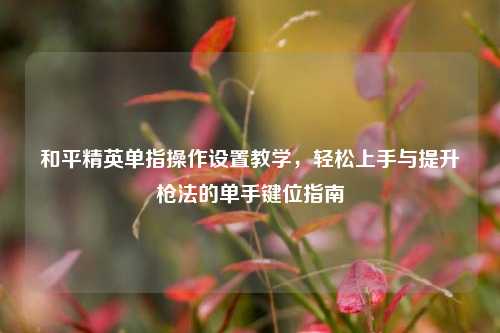 和平精英单指操作设置教学，轻松上手与提升枪法的单手键位指南