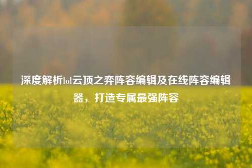 深度解析lol云顶之弈阵容编辑及在线阵容编辑器,打造专属最强阵容