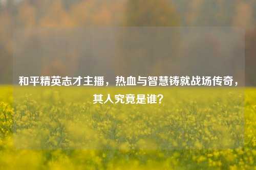 和平精英志才主播,热血与智慧铸就战场传奇,其人究竟是谁?