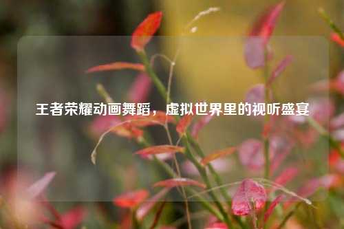 王者荣耀动画舞蹈,虚拟世界里的视听盛宴
