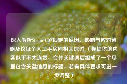 深入解析Steam CDN锁定的原因、影响与应对策略及仪征个人二手房网相关探讨 （你提供的内容似乎不太连贯，合并关键词后组成了一个尽量包含关键信息的标题，若有具体要求可进一步调整）