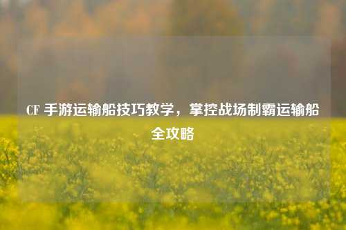 CF 手游运输船技巧教学，掌控战场制霸运输船全攻略