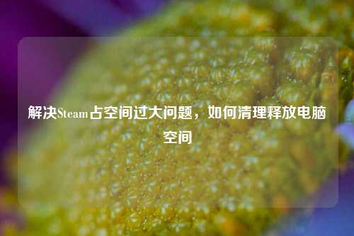 解决Steam占空间过大问题,如何清理释放电脑空间