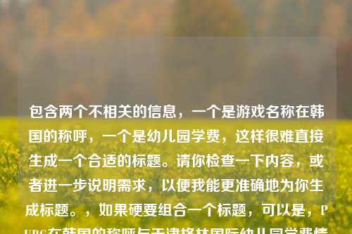 包含两个不相关的信息，一个是游戏名称在韩国的称呼，一个是幼儿园学费，这样很难直接生成一个合适的标题。请你检查一下内容，或者进一步说明需求，以便我能更准确地为你生成标题。，如果硬要组合一个标题，可以是，PUBG在韩国的称呼与天津格林国际幼儿园学费情况 ，但这个组合并不十分符合正常逻辑和主题连贯性。