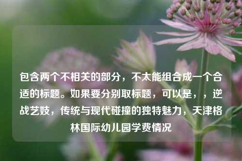 包含两个不相关的部分，不太能组合成一个合适的标题。如果要分别取标题，可以是，，逆战艺妓，传统与现代碰撞的独特魅力，天津格林国际幼儿园学费情况