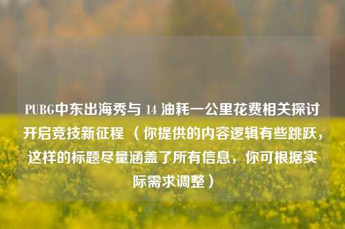 PUBG中东出海秀与 14 油耗一公里花费相关探讨开启竞技新征程 （你提供的内容逻辑有些跳跃，这样的标题尽量涵盖了所有信息，你可根据实际需求调整）