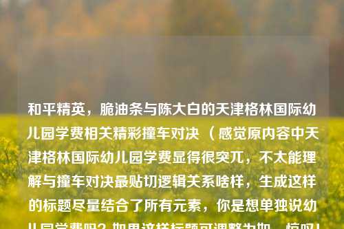 和平精英，脆油条与陈大白的天津格林国际幼儿园学费相关精彩撞车对决 （感觉原内容中天津格林国际幼儿园学费显得很突兀，不太能理解与撞车对决最贴切逻辑关系啥样，生成这样的标题尽量结合了所有元素，你是想单独说幼儿园学费吗？如果这样标题可调整为如，惊叹！和平精英脆油条与陈大白精彩撞车对决，背后关联天津格林国际幼儿园学费谜团  ）